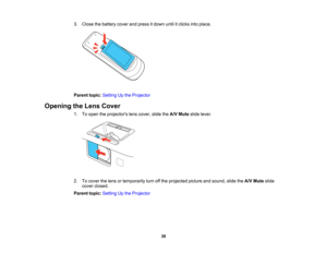 Page 38

3.
Close thebattery coverandpress itdown untilitclicks intoplace.
 Parent
topic:Setting Upthe Projector
 Opening
theLens Cover
 1.
Toopen theprojectors lenscover, slidetheA/V Mute slidelever.
 2.
Tocover thelens ortemporarily turnoffthe projected pictureandsound, slidetheA/V Mute slide
 cover
closed.
 Parent
topic:Setting Upthe Projector
 38   