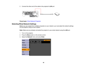 Page 40

2.
Connect theother endofthe cable tothe projectors LANport.
 Parent
topic:WiredNetwork Projection
 Selecting
WiredNetwork Settings
 Before
youcanproject frommultiple computers onyour network, youmust select thenetwork settings
 for
the projector usingitsmenu system.
 Note:
Makesureyoualready connected theprojector toyour wired network usingtheLAN port.
 1.
Turn onthe projector.
 2.
Press theMenu button onthe remote control.
 3.
Select theNetwork menuandpress Enter.
 40  