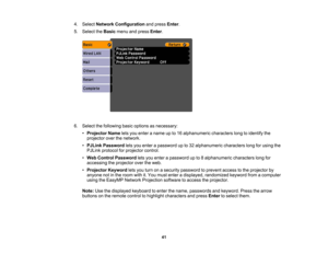 Page 41

4.
Select Network Configuration andpress Enter.
 5.
Select theBasic menuandpress Enter.
 6.
Select thefollowing basicoptions asnecessary:
 •
Projector Nameletsyou enter aname upto16 alphanumeric characterslongtoidentify the
 projector
overthenetwork.
 •
PJLink Password letsyou enter apassword upto32 alphanumeric characterslongforusing the
 PJLink
protocol forprojector control.
 •
Web Control Password letsyou enter apassword upto8alphanumeric characterslongfor
 accessing
theprojector overtheweb.
 •...