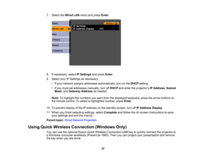 Page 42

7.
Select theWired LANmenu andpress Enter.
 8.
Ifnecessary, selectIPSettings andpress Enter.
 9.
Select yourIPSettings asnecessary:
 •
Ifyour network assignsaddresses automatically, turnonthe DHCP setting.
 •
Ifyou must setaddresses manually,turnoffDHCP andenter theprojectors IPAddress ,Subnet
 Mask
,and Gateway Addressasneeded.
 Note:
Tohighlight thenumbers youwant fromthedisplayed keyboard, pressthearrow buttons on
 the
remote control. Toselect ahighlighted number,pressEnter.
 10.
Toprevent...