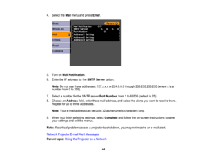 Page 44

4.
Select theMail menu andpress Enter.
 5.
Turn onMail Notification .
 6.
Enter theIPaddress forthe SMTP Server option.
 Note:
Donot use these addresses: 127.x.x.xor224.0.0.0 through255.255.255.255 (wherexis a
 number
from0to 255).
 7.
Select anumber forthe SMTP server PortNumber ,from 1to 65535 (default is25).
 8.
Choose anAddress field,enter thee-mail address, andselect thealerts youwant toreceive there.
 Repeat
foruptothree addresses.
 Note:
Youre-mail address canbeupto32 alphanumeric...