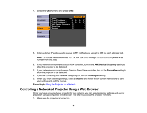 Page 46

4.
Select theOthers menuandpress Enter.
 5.
Enter uptotwo IPaddresses toreceive SNMPnotifications, using0to 255 foreach address field.
 Note:
Donot use these addresses: 127.x.x.xor224.0.0.0 through255.255.255.255 (wherexis a
 number
from0to 255).
 6.
Ifyour network environment usesanAMX controller, turnonthe AMX Device Discovery settingto
 allow
theprojector tobe detected.
 7.
Ifyour network environment usesaCrestron RoomView controller,turnonthe RoomView settingto
 allow
theprojector tobe detected....