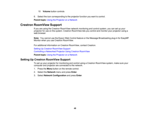 Page 48

10
 Volume
buttoncontrols
 6.
Select theicon corresponding tothe projector functionyouwant tocontrol.
 Parent
topic:UsingtheProjector onaNetwork
 Crestron
RoomView Support
 If
you areusing theCrestron RoomView networkmonitoring andcontrol system, youcansetupyour
 projector
foruse onthe system. Crestron RoomView letsyou control andmonitor yourprojector usinga
 web
browser.
 Note:
Youcannot usetheEpson WebControl featureorthe Message Broadcasting plug-inforEasyMP
 Monitor
whenyouuseCrestron RoomView....
