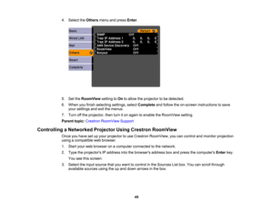Page 49

4.
Select theOthers menuandpress Enter.
 5.
SettheRoomView settingtoOn toallow theprojector tobe detected.
 6.
When youfinish selecting settings,selectComplete andfollow theon-screen instructions tosave
 your
settings andexitthemenus.
 7.
Turn offthe projector, thenturniton again toenable theRoomView setting.
 Parent
topic:Crestron RoomView Support
 Controlling
aNetworked ProjectorUsingCrestron RoomView
 Once
youhave setupyour projector touse Crestron RoomView, youcancontrol andmonitor projection...