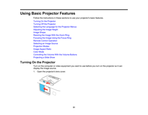 Page 51

Using
BasicProjector Features
 Follow
theinstructions inthese sections touse your projectors basicfeatures.
 Turning
Onthe Projector
 Turning
Offthe Projector
 Selecting
theLanguage forthe Projector Menus
 Adjusting
theImage Height
 Image
Shape
 Resizing
theImage WiththeZoom Ring
 Focusing
theImage UsingtheFocus Ring
 Remote
ControlOperation
 Selecting
anImage Source
 Projection
Modes
 Image
Aspect Ratio
 Color
Mode
 Controlling
theVolume WiththeVolume Buttons
 Projecting
aSlide Show
 Turning
Onthe...