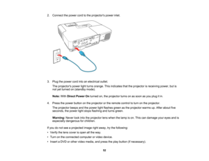 Page 52

2.
Connect thepower cordtothe projectors powerinlet.
 3.
Plug thepower cordintoanelectrical outlet.
 The
projectors powerlightturns orange. Thisindicates thattheprojector isreceiving power,butis
 not
yetturned on(standby mode).
 Note:
WithDirect Power Onturned on,theprojector turnsonassoon asyou plug itin.
 4.
Press thepower button onthe projector orthe remote controltoturn onthe projector.
 The
projector beepsandthepower lightflashes greenasthe projector warmsup.After about five
 seconds,
thepower...