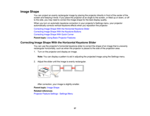 Page 57

Image
Shape
 You
canproject anevenly rectangular imagebyplacing theprojector directlyinfront ofthe center ofthe
 screen
andkeeping itlevel. Ifyou place theprojector atan angle tothe screen, ortilted upordown, oroff
 to
the side, youmay need tocorrect theimage shape forthe best display quality.
 When
youturn onautomatic keystonecorrection inyour projectors Settingsmenu,yourprojector
 automatically
correctsverticalkeystone effectswhenyoureposition theprojector.
 Correcting
ImageShape WiththeHorizontal...