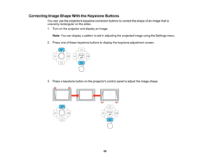 Page 58

Correcting
ImageShape WiththeKeystone Buttons
 You
canusetheprojectors keystonecorrection buttonstocorrect theshape ofan image thatis
 unevenly
rectangular onthe sides.
 1.
Turn onthe projector anddisplay animage.
 Note:
Youcandisplay apattern toaid inadjusting theprojected imageusingtheSettings menu.
 2.
Press oneofthese keystone buttonstodisplay thekeystone adjustment screen.
 3.
Press akeystone buttononthe projectors controlpaneltoadjust theimage shape.
 58   