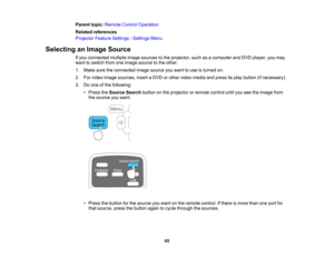 Page 65

Parent
topic:Remote ControlOperation
 Related
references
 Projector
FeatureSettings -Settings Menu
 Selecting
anImage Source
 If
you connected multipleimagesources tothe projector, suchasacomputer andDVD player, youmay
 want
toswitch fromoneimage source tothe other.
 1.
Make suretheconnected imagesource youwant touse isturned on.
 2.
Forvideo image sources, insertaDVD orother video media andpress itsplay button (ifnecessary).
 3.
Doone ofthe following:
 •
Press theSource Searchbuttononthe projector...