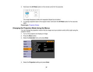 Page 67

2.
Hold down theA/V Mute button onthe remote controlforfive seconds.
 The
image disappears brieflyandreappears flippedtop-to-bottom.
 3.
Tochange projection backtothe original mode,holddown theA/V Mute button forfive seconds
 again.

Parent
topic:Projection Modes
 Changing
theProjection ModeUsing theMenus
 You
canchange theprojection modetoflip the image overtop-to-bottom and/orleft-to-right usingthe
 projector
menus.
 1.
Turn onthe projector anddisplay animage.
 2.
Press theMenu button.
 3.
Select...