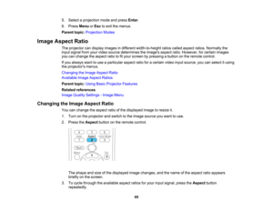 Page 68

5.
Select aprojection modeandpress Enter.
 6.
Press Menu orEsc toexit themenus.
 Parent
topic:Projection Modes
 Image
Aspect Ratio
 The
projector candisplay images indifferent width-to-height ratioscalled aspect ratios.Normally the
 input
signal fromyourvideo source determines theimages aspectratio.However, forcertain images
 you
canchange theaspect ratiotofityour screen bypressing abutton onthe remote control.
 If
you always wanttouse aparticular aspectratioforacertain videoinputsource, youcanselect...