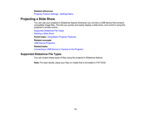 Page 73

Related
references
 Projector
FeatureSettings -Settings Menu
 Projecting
aSlide Show
 You
canuseyour projectors Slideshowfeaturewhenever youconnect aUSB device thatcontains
 compatible
imagefiles.Thisletsyou quickly andeasily display aslide show, andcontrol itusing the
 projectors
remotecontrol.
 Supported
SlideshowFileTypes
 Starting
aSlide Show
 Parent
topic:UsingBasicProjector Features
 Related
concepts
 USB
Device Projection
 Related
tasks
 Connecting
aUSB Device orCamera tothe Projector...