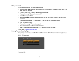 Page 81

Setting
aPassword
 To
use password security,youmust setapassword.
 1.
Hold down theFreeze buttononthe remote controluntilyouseethePassword Protectmenu.This
 takes
about fiveseconds.
 2.
Press thedown arrow toselect Password andpress Enter.
 You
seetheprompt Change thepassword?.
 3.
Select Yesandpress Enter.
 4.
Hold down theNum button onthe remote controlandusethenumeric buttonstoset afour-digit
 password.

The
password displaysas**** asyou enter it.Then youseetheconfirmation prompt.
 5.
Enter...