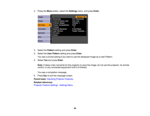 Page 88

2.
Press theMenu button, selecttheSettings menu,andpress Enter.
 3.
Select thePattern settingandpress Enter.
 4.
Select theUser Pattern settingandpress Enter.
 You
seeaprompt askingifyou want touse thedisplayed imageasaUser Pattern.
 5.
Select Yesandpress Enter.
 Note:
Ittakes afew moments forthe projector tosave theimage; donot use theprojector, itsremote
 control,
orany connected equipment untilitis finished.
 You
seeacompletion message.
 6.
Press Esctoexit themessage screen.
 Parent
topic:Adjusting...