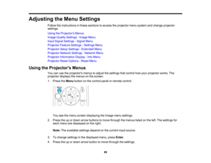 Page 89

Adjusting
theMenu Settings
 Follow
theinstructions inthese sections toaccess theprojector menusystem andchange projector
 settings.

Using
theProjector s Menus
 Image
Quality Settings -Image Menu
 Input
Signal Settings -Signal Menu
 Projector
FeatureSettings -Settings Menu
 Projector
SetupSettings -Extended Menu
 Projector
NetworkSettings-Network Menu
 Projector
Information Display-Info Menu
 Projector
ResetOptions -Reset Menu
 Using
theProjector s Menus
 You
canusetheprojectors menustoadjust...