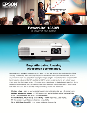 Page 1Boardroom	and	classroom	presentations	get	a	boost	in	quality	and	versatility	with	the	PowerLite	1850W.	
Adapting	to	almost	any	layout,	this	projector	provides	the	ultimate	in	setup	flexibility.	Place	the	projector	
anywhere in the room and get perfectly rectangular images using the horizontal keystone correction slider 
bar.	Impressive	widescreen	(WXGA)	resolution	and	3700	lumens	of	color	and	white	light	output1 ensure 
sharp,	larger-than-life	images,	while	a	1.6x	optical	zoom	makes	it	easy	to	display...