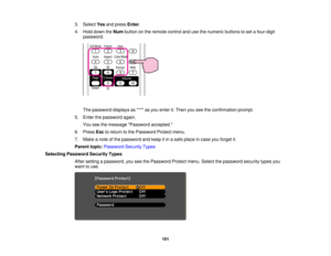 Page 101

3.
Select Yesandpress Enter.
 4.
Hold down theNum button onthe remote controlandusethenumeric buttonstoset afour-digit
 password.

The
password displaysas**** asyou enter it.Then youseetheconfirmation prompt.
 5.
Enter thepassword again.
 You
seethemessage Password accepted.
 6.
Press Esctoreturn tothe Password Protectmenu.
 7.
Make anote ofthe password andkeep itin asafe place incase youforget it.
 Parent
topic:Password SecurityTypes
 Selecting
Password SecurityTypes
 After
setting apassword,...