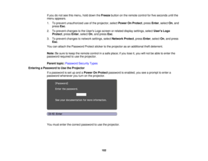 Page 102

If
you donot see thismenu, holddown theFreeze buttononthe remote controlforfive seconds untilthe
 menu
appears.
 1.
Toprevent unauthorized useofthe projector, selectPower OnProtect ,press Enter,select On,and
 press
Esc.
 2.
Toprevent changes tothe Users Logoscreen orrelated display settings, selectUsers Logo
 Protect
,press Enter,select On,and press Esc.
 3.
Toprevent changes tonetwork settings, selectNetwork Protect,press Enter,select On,and press
 Esc
.
 You
canattach thePassword Protectstickertothe...