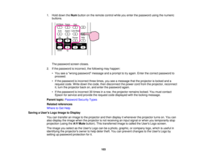 Page 103

1.
Hold down theNum button onthe remote controlwhileyouenter thepassword usingthenumeric
 buttons.

The
password screencloses.
 2.
Ifthe password isincorrect, thefollowing mayhappen:
 •
You seeawrong password messageandaprompt totry again. Enterthecorrect password to
 proceed.

•
Ifthe password isincorrect threetimes, youseeamessage thattheprojector islocked anda
 request
code.Writedown thecode, thendisconnect thepower cordfrom theprojector, reconnect
 it,
turn theprojector backon,and enter thepassword...