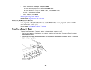 Page 107

3.
Select oneofthese locktypes andpress Enter:
 •
To lock allofthe projectors buttons,selectFullLock .
 •
To lock allbuttons exceptthePower button, selectPartial Lock.
 You
seeaconfirmation prompt.
 4.
Select Yesandpress Enter.
 Unlocking
theProjector s Buttons
 Parent
topic:Projector SecurityFeatures
 Unlocking
theProjector s Buttons
 If
the projectors buttonshavebeen locked, holdtheEnter button onthe projectors controlpanelfor
 seven
seconds tounlock them.
 Parent
topic:Locking theProjector s...