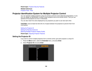 Page 108

Parent
topic:Projector SecurityFeatures
 Related
references
 Projector
Parts-Rear
 Projector
Identification SystemforMultiple Projector Control
 You
canoperate multiple projectors usingoneremote controlformore elaborate presentations. Todo
 this,
youassign anidentification numbertoeach projector andtothe remote control. Thenyoucan
 operate
allthe projectors atonce orindividually.
 You
canalso match thecolors displayed byany projectors youplan touse near each other.
 CAUTION:
Leaveatleast twofeet (60cm)...