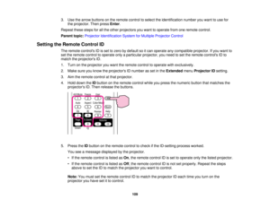 Page 109

3.
Use thearrow buttons onthe remote controltoselect theidentification numberyouwant touse for
 the
projector. Thenpress Enter.
 Repeat
thesestepsforallthe other projectors youwant tooperate fromoneremote control.
 Parent
topic:Projector Identification SystemforMultiple Projector Control
 Setting
theRemote ControlID
 The
remote controls IDisset tozero bydefault soitcan operate anycompatible projector.Ifyou want to
 set
the remote controltooperate onlyaparticular projector, youneed toset the remote...
