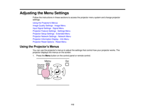 Page 112

Adjusting
theMenu Settings
 Follow
theinstructions inthese sections toaccess theprojector menusystem andchange projector
 settings.

Using
theProjector s Menus
 Image
Quality Settings -Image Menu
 Input
Signal Settings -Signal Menu
 Projector
FeatureSettings -Settings Menu
 Projector
SetupSettings -Extended Menu
 Projector
NetworkSettings-Network Menu
 Projector
Information Display-Info Menu
 Projector
ResetOptions -Reset Menu
 Using
theProjector s Menus
 You
canusetheprojectors menustoadjust...