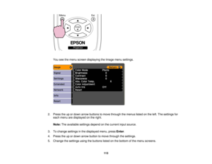 Page 113

You
seethemenu screen displaying theImage menusettings.
 2.
Press theupordown arrow buttons tomove through themenus listedonthe left. The settings for
 each
menu aredisplayed onthe right.
 Note:
Theavailable settingsdependonthe current inputsource.
 3.
Tochange settings inthe displayed menu,pressEnter.
 4.
Press theupordown arrow button tomove through thesettings.
 5.
Change thesettings usingthebuttons listedonthe bottom ofthe menu screens.
 113  