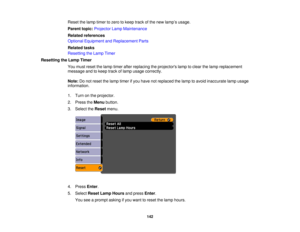 Page 142

Reset
thelamp timer tozero tokeep trackofthe new lamp ’s usage.
 Parent
topic:Projector LampMaintenance
 Related
references
 Optional
Equipment andReplacement Parts
 Related
tasks
 Resetting
theLamp Timer
 Resetting
theLamp Timer
 You
must reset thelamp timer afterreplacing theprojectors lamptoclear thelamp replacement
 message
andtokeep trackoflamp usage correctly.
 Note:
Donot reset thelamp timer ifyou have notreplaced thelamp toavoid inaccurate lampusage
 information.

1.
Turn onthe projector.
 2....