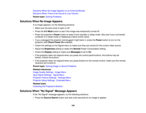 Page 150

Solutions
WhenNoImage Appears onanExternal Monitor
 Solutions
WhenThereisNo Sound orLow Volume
 Parent
topic:Solving Problems
 Solutions
WhenNoImage Appears
 If
no image appears, trythe following solutions:
 •
Make surethelens cover isopen oroff.
 •
Press theA/V Mute button tosee ifthe image wastemporarily turnedoff.
 •
Press theprojectors Powerbuttontowake itfrom standby orsleep mode. Alsoseeifyour connected
 computer
isin sleep mode ordisplaying ablank screen saver.
 •
Ifyou unplugged theprojector...
