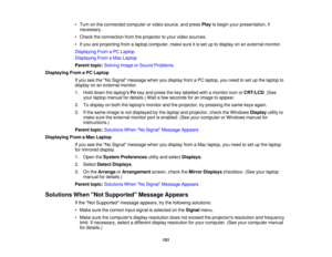 Page 151

•
Turn onthe connected computerorvideo source, andpress Playtobegin yourpresentation, if
 necessary.

•
Check theconnection fromtheprojector toyour video sources.
 •
Ifyou areprojecting fromalaptop computer, makesureitis set uptodisplay onanexternal monitor.
 Displaying
FromaPC Laptop
 Displaying
FromaMac Laptop
 Parent
topic:Solving ImageorSound Problems
 Displaying
FromaPC Laptop
 If
you seetheNo Signal message whenyoudisplay fromaPC laptop, youneed toset upthe laptop to
 display
onanexternal...