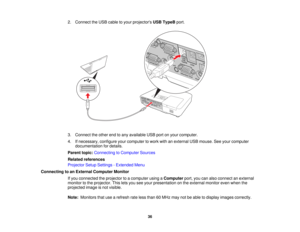 Page 36

2.
Connect theUSB cable toyour projectors USBTypeB port.
 3.
Connect theother endtoany available USBportonyour computer.
 4.
Ifnecessary, configureyourcomputer towork withanexternal USBmouse. Seeyour computer
 documentation
fordetails.
 Parent
topic:Connecting toComputer Sources
 Related
references
 Projector
SetupSettings -Extended Menu
 Connecting
toan External Computer Monitor
 If
you connected theprojector toacomputer usingaComputer port,youcanalso connect anexternal
 monitor
tothe projector....