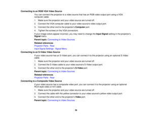 Page 39

Connecting
toan RGB VGAVideo Source
 You
canconnect theprojector toavideo source thathasanRGB video output portusing aVGA
 computer
cable.
 1.
Make suretheprojector andyour video source areturned off.
 2.
Connect theVGA computer cabletoyour video sources videooutput port.
 3.
Connect theother endtothe projectors Computer port.
 4.
Tighten thescrews onthe VGA connectors.
 If
your image colorsappear incorrect, youmay need tochange theInput Signal settinginthe projectors
 Signal
menu.
 Parent...