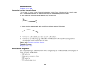 Page 40

Related
references
 Projector
Parts-Rear
 Connecting
toaVideo Source forSound
 You
canplay thesound through theprojectors speakersystemifyour video source hasanaudio output
 port.
Connect theprojector tothe video source usingoneofthe following optionalcables:
 •
RCA-type audiocable(withtwoRCA audio plugsoneach end)
 •
Stereo mini-jack adaptercable(withone3.5mm mini-plug andtwoRCA plugs)
 1.
Connect theaudio cabletoyour video sources audio-out port.
 2.
Connect thered and white plugs onthe other...