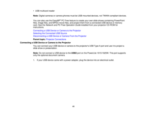 Page 41

•
USB multicard reader
 Note:
Digital cameras orcamera phonesmustbeUSB-mounted devices,notTWAIN-compliant devices.
 You
canalso usetheEasyMP ®
PC Free feature tocreate yourownslide shows containing PowerPoint
 files,
image files,andMPEG moviefiles,andproject themfromaconnected USBdevice ormemory
 card.
SeetheNetwork andPCFree Operation Guideinstalled fromyourprojector CD-ROM for
 instructions.

Connecting
aUSB Device orCamera tothe Projector
 Selecting
theConnected USBSource
 Disconnecting
aUSB Device...