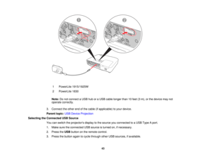 Page 43

1
 PowerLite
1915/1925W
 2
 PowerLite
1830
 Note:
Donot connect aUSB huboraUSB cable longer than10feet (3m), orthe device maynot
 operate
correctly.
 3.
Connect theother endofthe cable (ifapplicable) toyour device.
 Parent
topic:USBDevice Projection
 Selecting
theConnected USBSource
 You
canswitch theprojectors displaytothe source youconnected toaUSB Type Aport.
 1.
Make suretheconnected USBsource isturned on,ifnecessary.
 2.
Press theUSB button onthe remote control.
 3.
Press thebutton againtocycle...