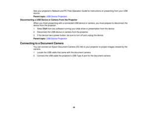 Page 44

See
your projectors NetworkandPCFree Operation Guideforinstructions onpresenting fromyourUSB
 source.

Parent
topic:USBDevice Projection
 Disconnecting
aUSB Device orCamera FromtheProjector
 When
youfinish presenting withaconnected USBdevice orcamera, youmust prepare todisconnect the
 device
fromtheprojector.
 1.
Select Exitfrom anysoftware runningyourslide show orpresentation fromthedevice.
 2.
Disconnect theUSB device orcamera fromtheprojector.
 3.
Ifthe device hasapower button, besure toturn offand...