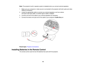 Page 46

Note:
Theprojectors built-inspeaker systemisdisabled whenyouconnect external speakers.
 1.
Make sureyourcomputer orvideo source isconnected tothe projector withboth audio andvideo
 cables
asnecessary.
 2.
Locate theappropriate cabletoconnect yourexternal speakers, suchasastereo
 mini-jack-to-pin-jack
cable,oranother typeofcable oradapter.
 3.
Connect oneendofthe cable toyour external speakers asnecessary.
 4.
Connect thestereo mini-jack endofthe cable toyour projectors AudioOutport.
 Parent...