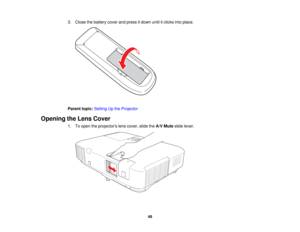 Page 48

3.
Close thebattery coverandpress itdown untilitclicks intoplace.
 Parent
topic:Setting Upthe Projector
 Opening
theLens Cover
 1.
Toopen theprojectors lenscover, slidetheA/V Mute slidelever.
 48   