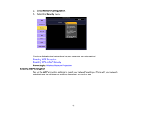 Page 62

2.
Select Network Configuration .
 3.
Select theSecurity menu.
 Continue
followingtheinstructions foryour networks securitymethod.
 Enabling
WEPEncryption
 Enabling
WPAorEAP Security
 Parent
topic:Wireless NetworkProjection
 Enabling
WEPEncryption
 Set
upthe WEP encryption settingstomatch yournetworks settings.Checkwithyour network
 administrator
forguidance onentering thecorrect encryption key.
 62 