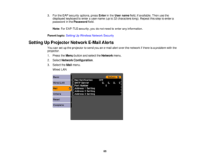 Page 65

3.
FortheEAP security options, pressEnter inthe User name field,ifavailable. Thenusethe
 displayed
keyboardtoenter auser name (upto32 characters long).Repeat thisstep toenter a
 password
inthe Password field.
 Note:
ForEAP-TLS security,youdonot need toenter anyinformation.
 Parent
topic:Setting UpWireless NetworkSecurity
 Setting
UpProjector NetworkE-MailAlerts
 You
cansetupthe projector tosend youane-mail alertover thenetwork ifthere isaproblem withthe
 projector.

1.
Press theMenu button andselect...