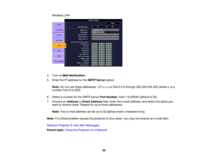 Page 66

Wireless
LAN
 4.
Turn onMail Notification .
 5.
Enter theIPaddress forthe SMTP Server option.
 Note:
Donot use these addresses: 127.x.x.xor224.0.0.0 through255.255.255.255 (wherexis a
 number
from0to 255).
 6.
Select anumber forthe SMTP server PortNumber ,from 1to 65535 (default is25).
 7.
Choose anAddress orEmail Address field,enter thee-mail address, andselect thealerts you
 want
toreceive there.Repeat foruptothree addresses.
 Note:
Youre-mail address canbeupto32 alphanumeric characterslong.
 Note:...