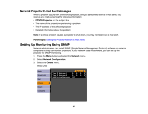 Page 67

Network
Projector E-mailAlertMessages
 When
aproblem occurswithanetworked projector,andyouselected toreceive e-mailalerts,you
 receive
ane-mail containing thefollowing information:
 •
EPSON Projector onthe subject line
 •
The name ofthe projector experiencing aproblem
 •
The IPaddress ofthe affected projector
 •
Detailed information abouttheproblem
 Note:
Ifa critical problem causesaprojector toshut down, youmay notreceive ane-mail alert.
 Parent
topic:Setting UpProjector NetworkE-MailAlerts
 Setting...