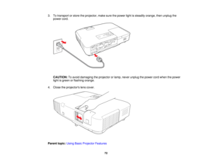 Page 72

3.
Totransport orstore theprojector, makesurethepower lightissteadily orange, thenunplug the
 power
cord.
 CAUTION:
Toavoid damaging theprojector orlamp, never unplug thepower cordwhen thepower
 light
isgreen orflashing orange.
 4.
Close theprojectors lenscover.
 Parent
topic:UsingBasicProjector Features
 72   