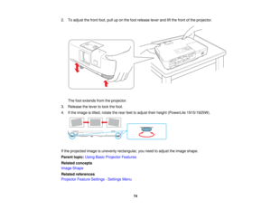 Page 74

2.
Toadjust thefront foot,pulluponthe foot release leverandliftthe front ofthe projector.
 The
footextends fromtheprojector.
 3.
Release thelever tolock thefoot.
 4.
Ifthe image istilted, rotate therear feettoadjust theirheight (PowerLite 1915/1925W).
 If
the projected imageisunevenly rectangular, youneed toadjust theimage shape.
 Parent
topic:UsingBasicProjector Features
 Related
concepts
 Image
Shape
 Related
references
 Projector
FeatureSettings -Settings Menu
 74   