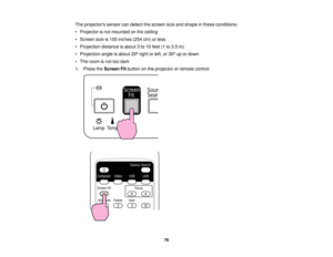 Page 76

The
projectors sensorcandetect thescreen sizeandshape inthese conditions:
 •
Projector isnot mounted onthe ceiling
 •
Screen sizeis100 inches (254cm)orless
 •
Projection distanceisabout 3to 10 feet (1to3.5 m)
 •
Projection angleisabout 20ºright orleft, or30ºup ordown
 •
The room isnot toodark
 1.
Press theScreen Fitbutton onthe projector orremote control.
 76   