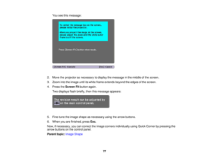 Page 77

You
seethismessage:
 2.
Move theprojector asnecessary todisplay themessage inthe middle ofthe screen.
 3.
Zoom intotheimage untilitswhite frame extends beyondtheedges ofthe screen.
 4.
Press theScreen Fitbutton again.
 Two
displays flashbriefly, thenthismessage appears:
 5.
Fine-tune theimage shape asnecessary usingthearrow buttons.
 6.
When youarefinished, pressEsc.
 Now,
ifnecessary, youcancorrect theimage corners individually usingQuick Corner bypressing the
 arrow
buttons onthe control panel....