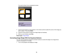 Page 79

You
seetheQuick Corner adjustment screen.
 7.
Use thearrow buttons onthe projector orthe remote controltoselect thecorner ofthe image you
 want
toadjust. Thenpress Enter.
 8.
Press thearrow buttons toadjust theimage shape asnecessary.
 9.
When youarefinished, pressEsc.
 Parent
topic:Image Shape
 Correcting
ImageShape WiththeKeystone Buttons
 You
canusetheprojectors keystonecorrection buttonstocorrect theshape ofan image thatis
 unevenly
rectangular onthe sides.
 1.
Turn onthe projector anddisplay...