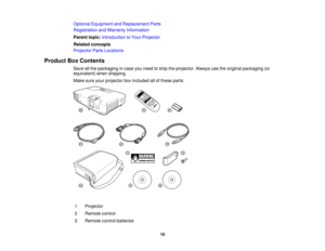 Page 10

Optional
Equipment andReplacement Parts
 Registration
andWarranty Information
 Parent
topic:Introduction toYour Projector
 Related
concepts
 Projector
PartsLocations
 Product
BoxContents
 Save
allthe packaging incase youneed toship theprojector. Alwaysusetheoriginal packaging (or
 equivalent)
whenshipping.
 Make
sureyourprojector boxincluded allofthese parts:
 1
 Projector

2
 Remote
control
 3
 Remote
controlbatteries
 10  