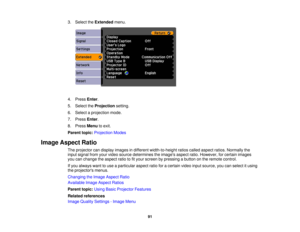 Page 91

3.
Select theExtended menu.
 4.
Press Enter.
 5.
Select theProjection setting.
 6.
Select aprojection mode.
 7.
Press Enter.
 8.
Press Menu toexit.
 Parent
topic:Projection Modes
 Image
Aspect Ratio
 The
projector candisplay images indifferent width-to-height ratioscalled aspect ratios.Normally the
 input
signal fromyourvideo source determines theimages aspectratio.However, forcertain images
 you
canchange theaspect ratiotofityour screen bypressing abutton onthe remote control.
 If
you always wanttouse...